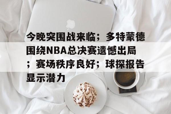 九游体育APP-今晚突围战来临；多特蒙德围绕NBA总决赛遗憾出局；赛场秩序良好；球探报告显示潜力的简单介绍