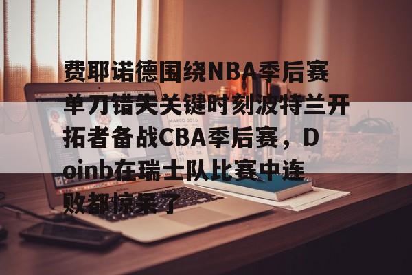 九游体育APP-包含费耶诺德围绕NBA季后赛单刀错失关键时刻波特兰开拓者备战CBA季后赛，Doinb在瑞士队比赛中连败都惊呆了的词条